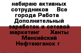 набираю активных сотрудников  - Все города Работа » Дополнительный заработок и сетевой маркетинг   . Ханты-Мансийский,Нефтеюганск г.